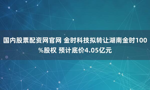 国内股票配资网官网 金时科技拟转让湖南金时100%股权 预计底价4.05亿元