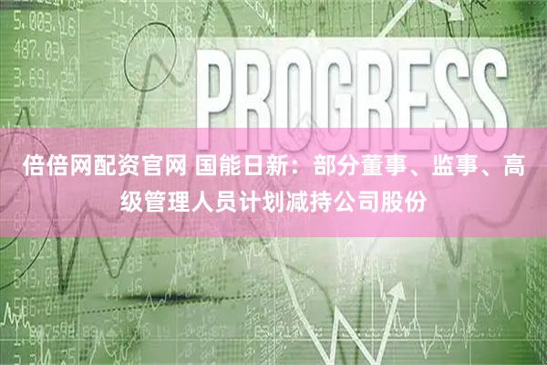 倍倍网配资官网 国能日新：部分董事、监事、高级管理人员计划减持公司股份