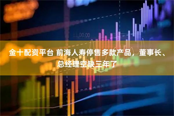 金十配资平台 前海人寿停售多款产品，董事长、总经理空缺三年了