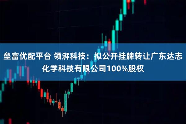 垒富优配平台 领湃科技：拟公开挂牌转让广东达志化学科技有限公司100%股权