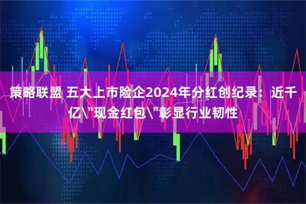 策略联盟 五大上市险企2024年分红创纪录：近千亿＂现金红包＂彰显行业韧性