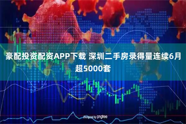 豪配投资配资APP下载 深圳二手房录得量连续6月超5000套