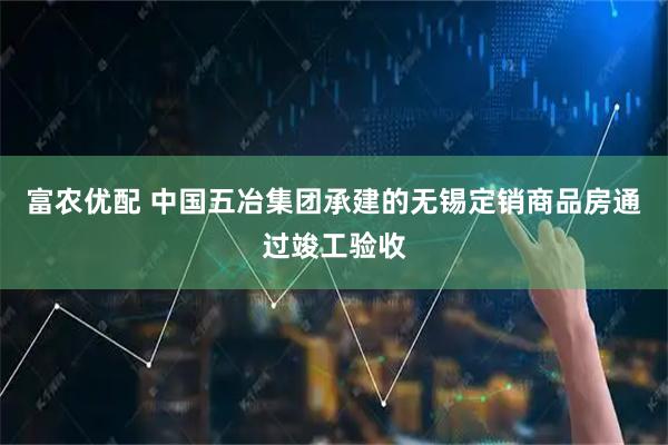 富农优配 中国五冶集团承建的无锡定销商品房通过竣工验收