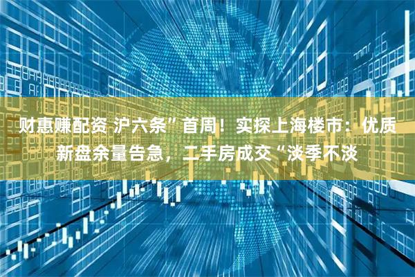 财惠赚配资 沪六条”首周！实探上海楼市：优质新盘余量告急，二手房成交“淡季不淡