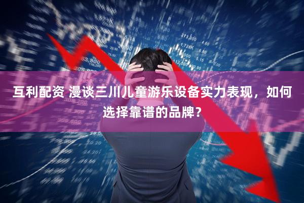 互利配资 漫谈三川儿童游乐设备实力表现，如何选择靠谱的品牌？
