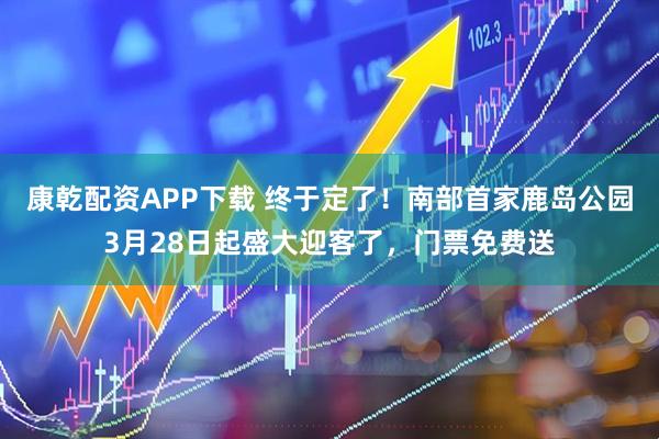 康乾配资APP下载 终于定了！南部首家鹿岛公园3月28日起盛大迎客了，门票免费送