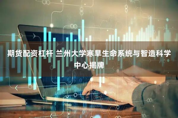 期货配资杠杆 兰州大学寒旱生命系统与智造科学中心揭牌
