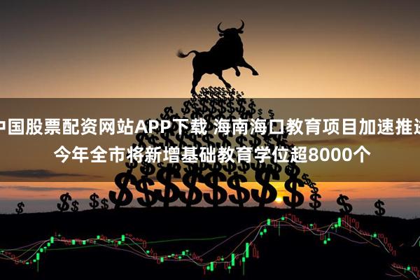 中国股票配资网站APP下载 海南海口教育项目加速推进 今年全市将新增基础教育学位超8000个